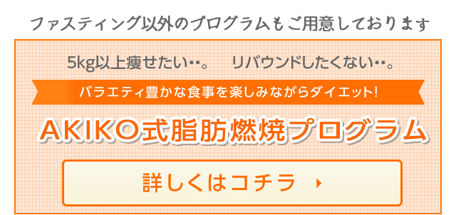 ファスティング以外のプログラムもご用意しております 5kg以上痩せたい・・。 リバウンドしたくない・・。バラエティ豊かな食事を楽しみながらダイエット！ AKIKO式脂肪燃焼プログラム 詳しくはコチラ