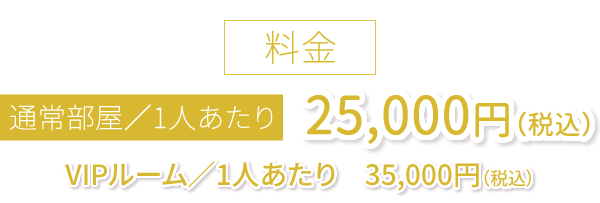 通常部屋／ひとりあたり　25,000円（税込）VIPルーム／1人あたり　35,000円（税込）
