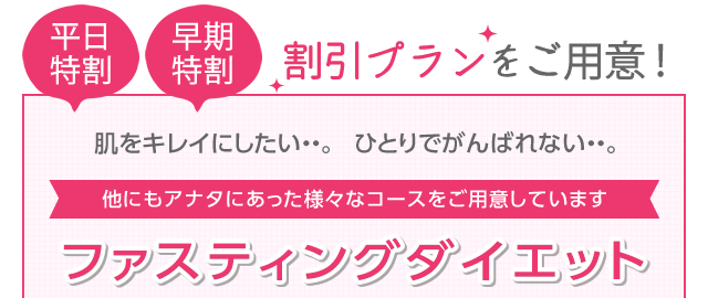 平日特割　早期特割　割引プランをご用意！　肌をキレイにしたい・・。ひとりでがんばれない・・・。　他にもアナタにあった様々なコースをご用意しています　ファスティングダイエット