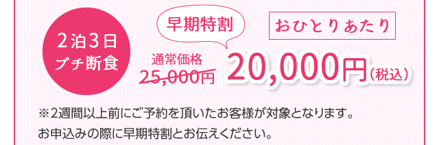 2泊3日プチ断食　通常25,000円　早期特割おひとりあたり20,000円（税込）※2週間以上前にご予約を頂いたお客様が対象となります。お申込みの際に早期特割とお伝えください。