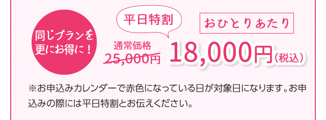 同じプランを更にお得に！　通常25,000円　平日特割おひとりあたり18,000円（税込）※お申込みカレンダーで赤色になっている日が対象日になります。お申込みの際には平日特割とお伝えください。