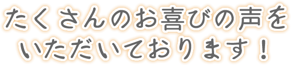 たくさんのお喜びの声をいただいております！